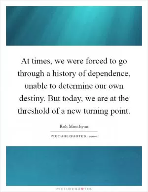 At times, we were forced to go through a history of dependence, unable to determine our own destiny. But today, we are at the threshold of a new turning point Picture Quote #1