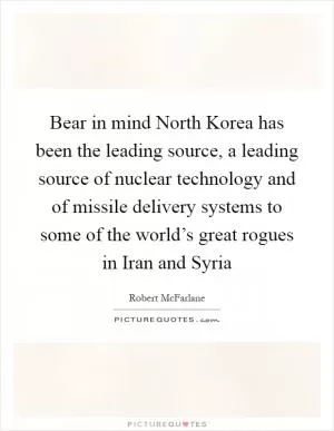 Bear in mind North Korea has been the leading source, a leading source of nuclear technology and of missile delivery systems to some of the world’s great rogues in Iran and Syria Picture Quote #1