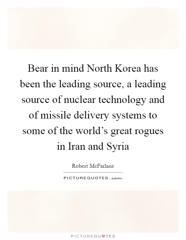Bear in mind North Korea has been the leading source, a leading source of nuclear technology and of missile delivery systems to some of the world's great rogues in Iran and Syria Picture Quote #1