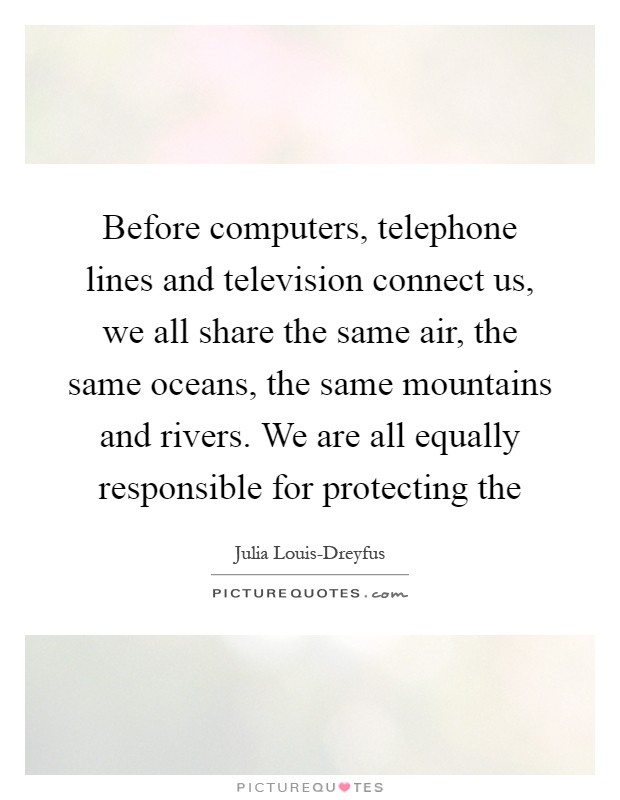 Before computers, telephone lines and television connect us, we all share the same air, the same oceans, the same mountains and rivers. We are all equally responsible for protecting the Picture Quote #1