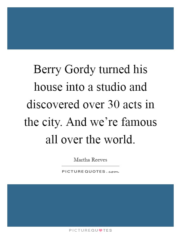 Berry Gordy turned his house into a studio and discovered over 30 acts in the city. And we're famous all over the world Picture Quote #1