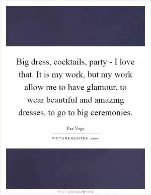 Big dress, cocktails, party - I love that. It is my work, but my work allow me to have glamour, to wear beautiful and amazing dresses, to go to big ceremonies Picture Quote #1