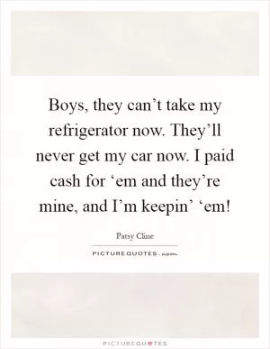 Boys, they can’t take my refrigerator now. They’ll never get my car now. I paid cash for ‘em and they’re mine, and I’m keepin’ ‘em! Picture Quote #1