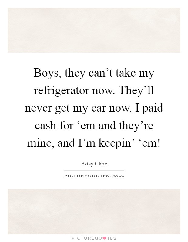 Boys, they can't take my refrigerator now. They'll never get my car now. I paid cash for ‘em and they're mine, and I'm keepin' ‘em! Picture Quote #1