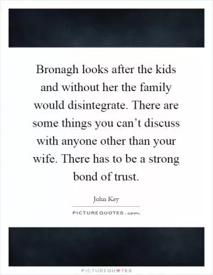 Bronagh looks after the kids and without her the family would disintegrate. There are some things you can’t discuss with anyone other than your wife. There has to be a strong bond of trust Picture Quote #1