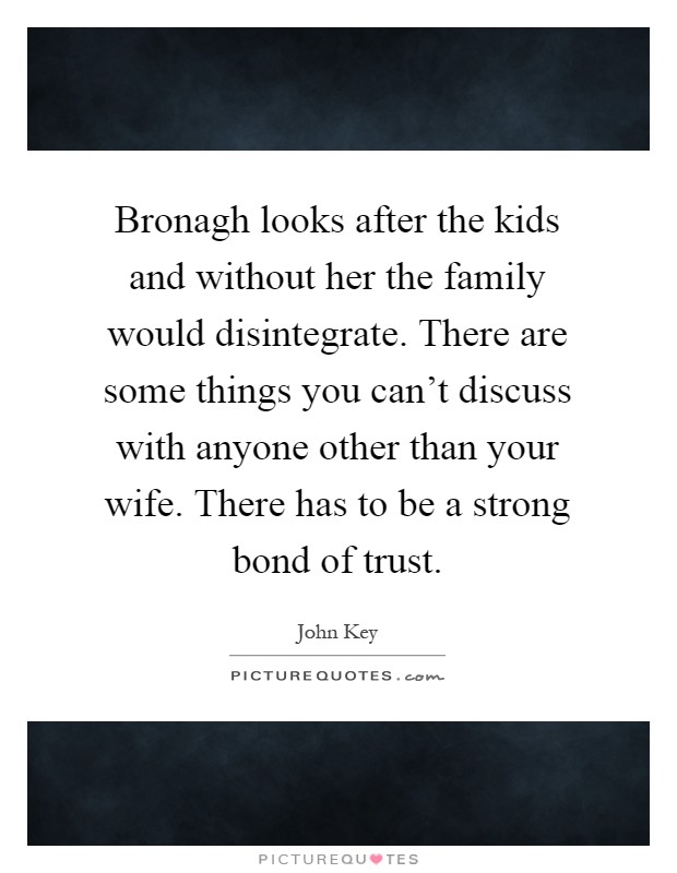 Bronagh looks after the kids and without her the family would disintegrate. There are some things you can't discuss with anyone other than your wife. There has to be a strong bond of trust Picture Quote #1