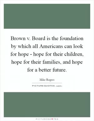 Brown v. Board is the foundation by which all Americans can look for hope - hope for their children, hope for their families, and hope for a better future Picture Quote #1
