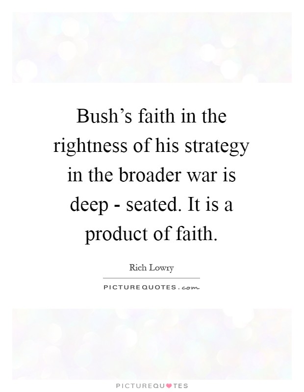 Bush's faith in the rightness of his strategy in the broader war is deep - seated. It is a product of faith Picture Quote #1