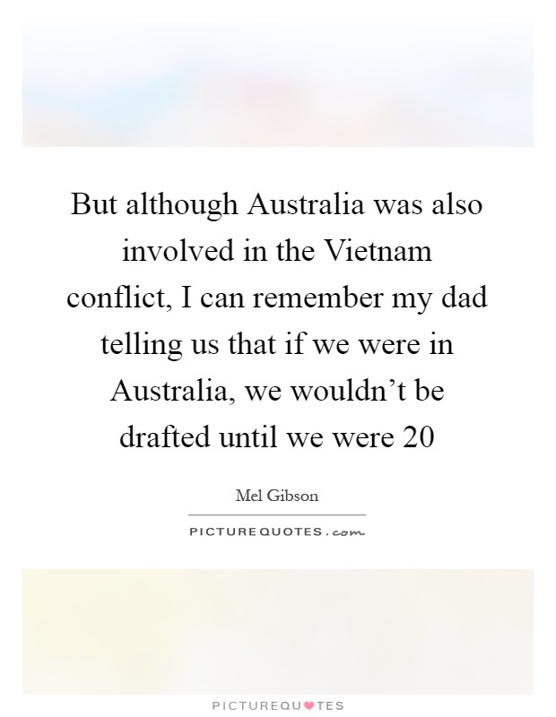 But although Australia was also involved in the Vietnam conflict, I can remember my dad telling us that if we were in Australia, we wouldn't be drafted until we were 20 Picture Quote #1