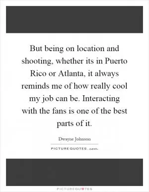 But being on location and shooting, whether its in Puerto Rico or Atlanta, it always reminds me of how really cool my job can be. Interacting with the fans is one of the best parts of it Picture Quote #1