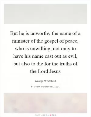 But he is unworthy the name of a minister of the gospel of peace, who is unwilling, not only to have his name cast out as evil, but also to die for the truths of the Lord Jesus Picture Quote #1
