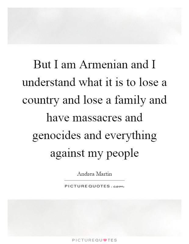 But I am Armenian and I understand what it is to lose a country and lose a family and have massacres and genocides and everything against my people Picture Quote #1