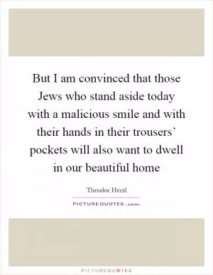 But I am convinced that those Jews who stand aside today with a malicious smile and with their hands in their trousers’ pockets will also want to dwell in our beautiful home Picture Quote #1