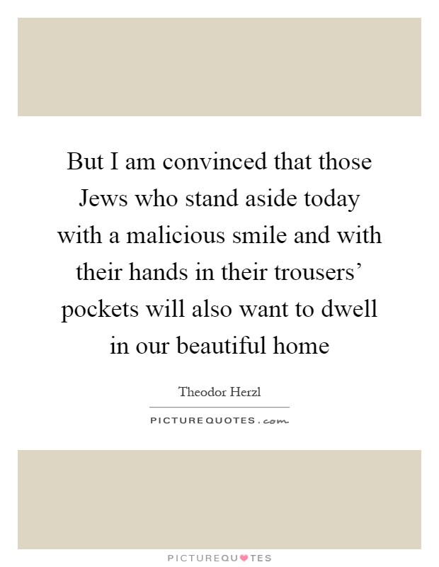 But I am convinced that those Jews who stand aside today with a malicious smile and with their hands in their trousers' pockets will also want to dwell in our beautiful home Picture Quote #1
