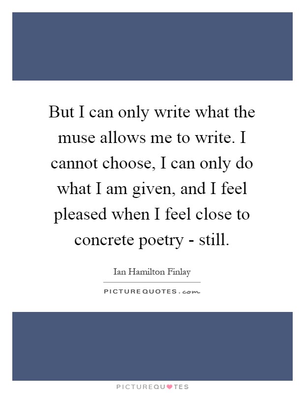But I can only write what the muse allows me to write. I cannot choose, I can only do what I am given, and I feel pleased when I feel close to concrete poetry - still Picture Quote #1
