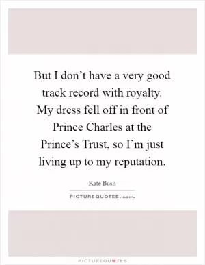 But I don’t have a very good track record with royalty. My dress fell off in front of Prince Charles at the Prince’s Trust, so I’m just living up to my reputation Picture Quote #1