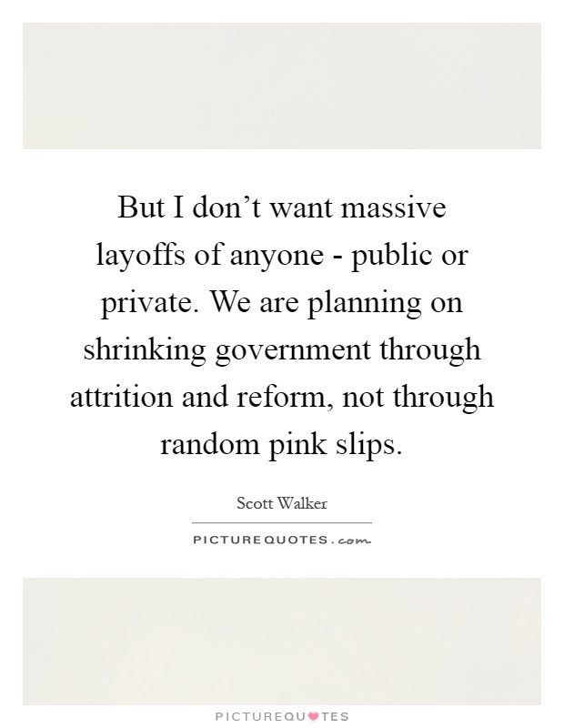 But I don't want massive layoffs of anyone - public or private. We are planning on shrinking government through attrition and reform, not through random pink slips Picture Quote #1