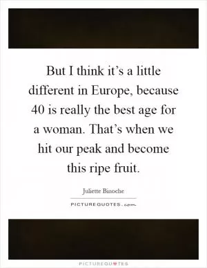 But I think it’s a little different in Europe, because 40 is really the best age for a woman. That’s when we hit our peak and become this ripe fruit Picture Quote #1