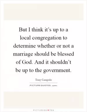 But I think it’s up to a local congregation to determine whether or not a marriage should be blessed of God. And it shouldn’t be up to the government Picture Quote #1