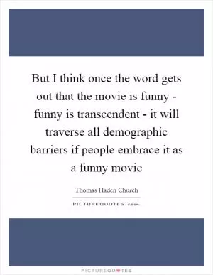 But I think once the word gets out that the movie is funny - funny is transcendent - it will traverse all demographic barriers if people embrace it as a funny movie Picture Quote #1
