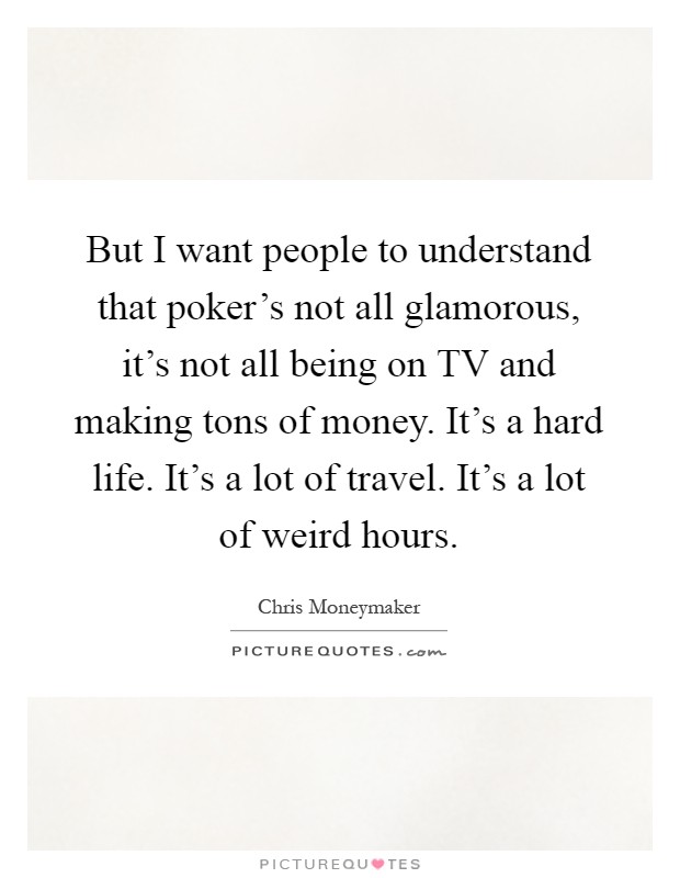 But I want people to understand that poker's not all glamorous, it's not all being on TV and making tons of money. It's a hard life. It's a lot of travel. It's a lot of weird hours Picture Quote #1