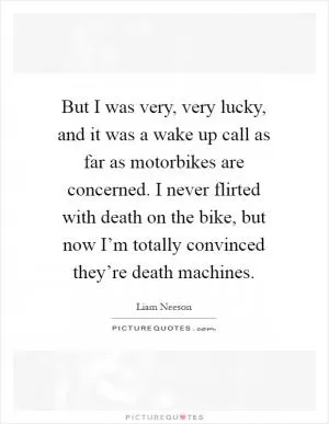 But I was very, very lucky, and it was a wake up call as far as motorbikes are concerned. I never flirted with death on the bike, but now I’m totally convinced they’re death machines Picture Quote #1