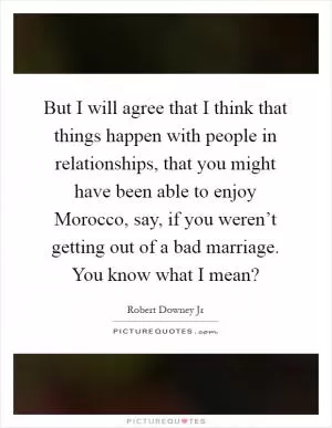 But I will agree that I think that things happen with people in relationships, that you might have been able to enjoy Morocco, say, if you weren’t getting out of a bad marriage. You know what I mean? Picture Quote #1