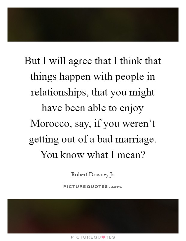 But I will agree that I think that things happen with people in relationships, that you might have been able to enjoy Morocco, say, if you weren't getting out of a bad marriage. You know what I mean? Picture Quote #1