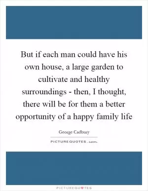 But if each man could have his own house, a large garden to cultivate and healthy surroundings - then, I thought, there will be for them a better opportunity of a happy family life Picture Quote #1