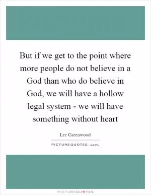 But if we get to the point where more people do not believe in a God than who do believe in God, we will have a hollow legal system - we will have something without heart Picture Quote #1