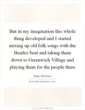 But in my imagination this whole thing developed and I started mixing up old folk songs with the Beatles beat and taking them down to Greenwich Village and playing them for the people there Picture Quote #1