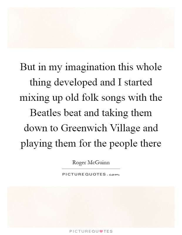 But in my imagination this whole thing developed and I started mixing up old folk songs with the Beatles beat and taking them down to Greenwich Village and playing them for the people there Picture Quote #1