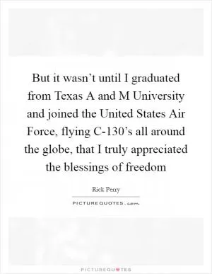 But it wasn’t until I graduated from Texas A and M University and joined the United States Air Force, flying C-130’s all around the globe, that I truly appreciated the blessings of freedom Picture Quote #1