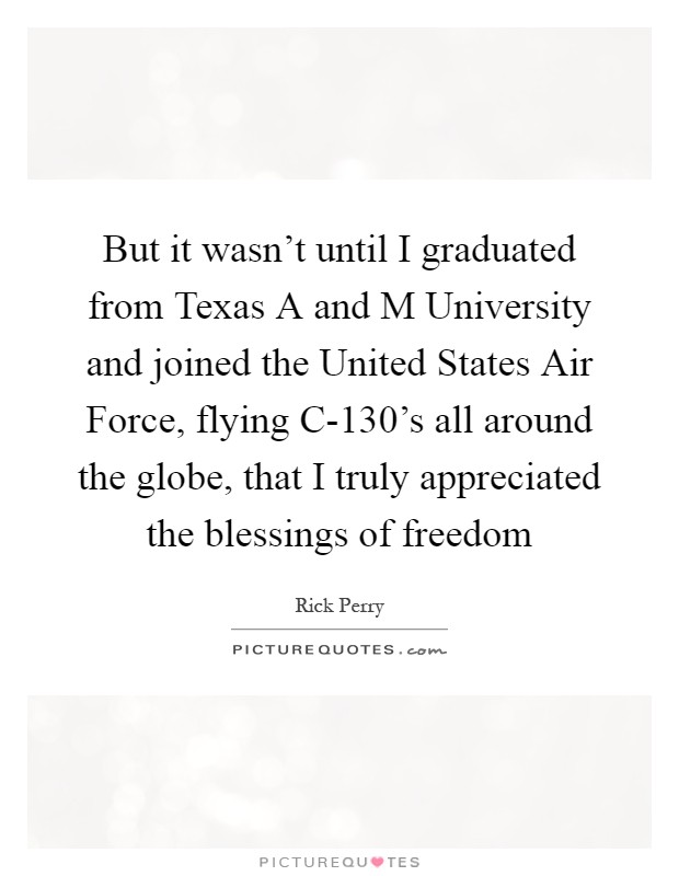 But it wasn't until I graduated from Texas A and M University and joined the United States Air Force, flying C-130's all around the globe, that I truly appreciated the blessings of freedom Picture Quote #1