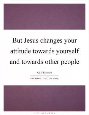 But Jesus changes your attitude towards yourself and towards other people Picture Quote #1