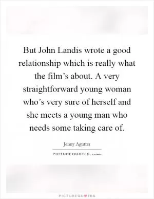 But John Landis wrote a good relationship which is really what the film’s about. A very straightforward young woman who’s very sure of herself and she meets a young man who needs some taking care of Picture Quote #1