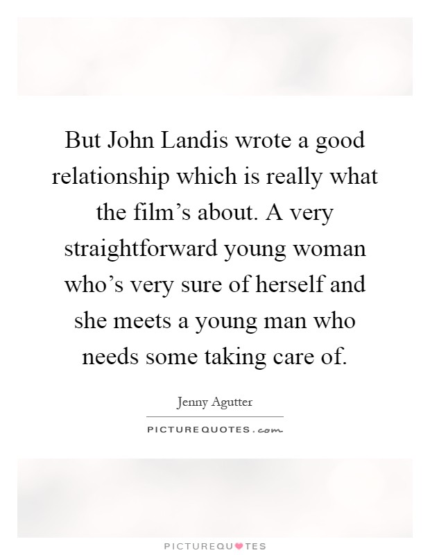 But John Landis wrote a good relationship which is really what the film's about. A very straightforward young woman who's very sure of herself and she meets a young man who needs some taking care of Picture Quote #1