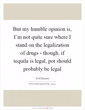 But my humble opinion is, I’m not quite sure where I stand on the legalization of drugs - though, if tequila is legal, pot should probably be legal Picture Quote #1