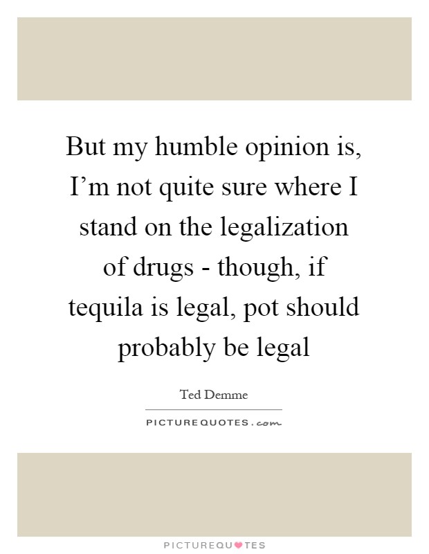But my humble opinion is, I'm not quite sure where I stand on the legalization of drugs - though, if tequila is legal, pot should probably be legal Picture Quote #1