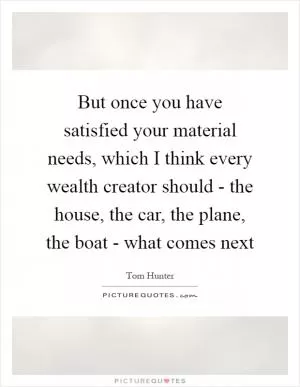 But once you have satisfied your material needs, which I think every wealth creator should - the house, the car, the plane, the boat - what comes next Picture Quote #1