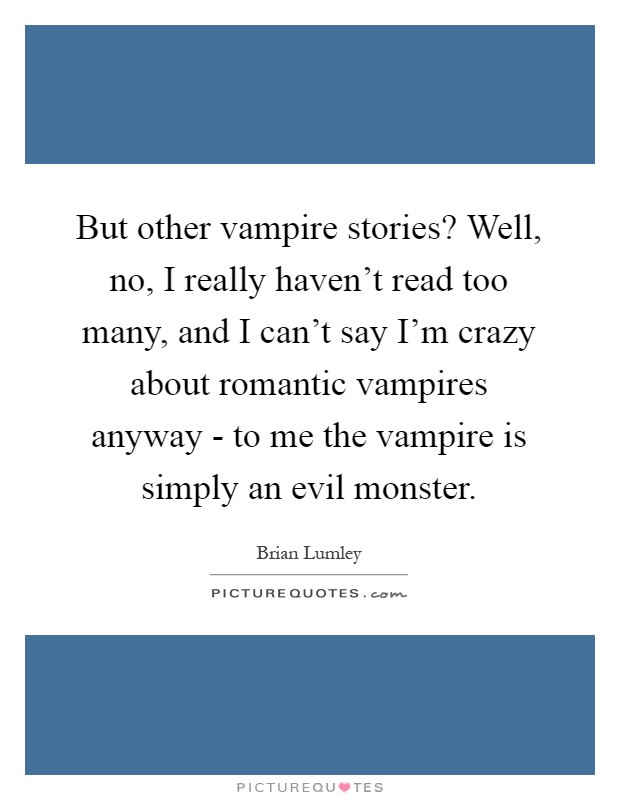 But other vampire stories? Well, no, I really haven't read too many, and I can't say I'm crazy about romantic vampires anyway - to me the vampire is simply an evil monster Picture Quote #1