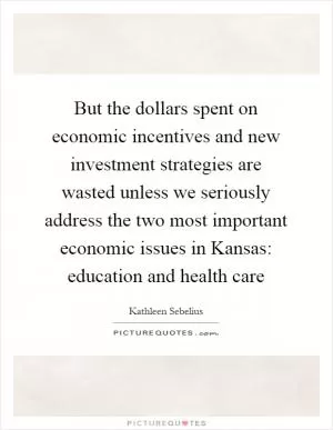 But the dollars spent on economic incentives and new investment strategies are wasted unless we seriously address the two most important economic issues in Kansas: education and health care Picture Quote #1
