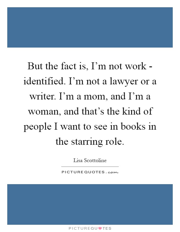 But the fact is, I'm not work - identified. I'm not a lawyer or a writer. I'm a mom, and I'm a woman, and that's the kind of people I want to see in books in the starring role Picture Quote #1