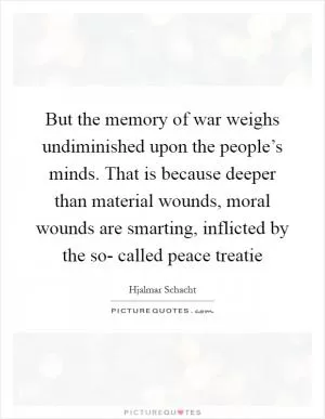 But the memory of war weighs undiminished upon the people’s minds. That is because deeper than material wounds, moral wounds are smarting, inflicted by the so- called peace treatie Picture Quote #1