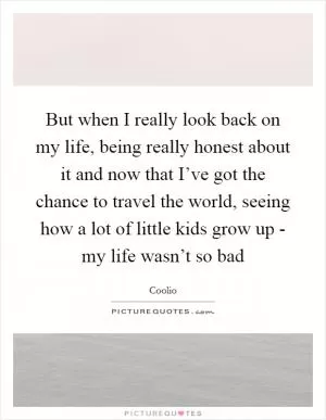 But when I really look back on my life, being really honest about it and now that I’ve got the chance to travel the world, seeing how a lot of little kids grow up - my life wasn’t so bad Picture Quote #1