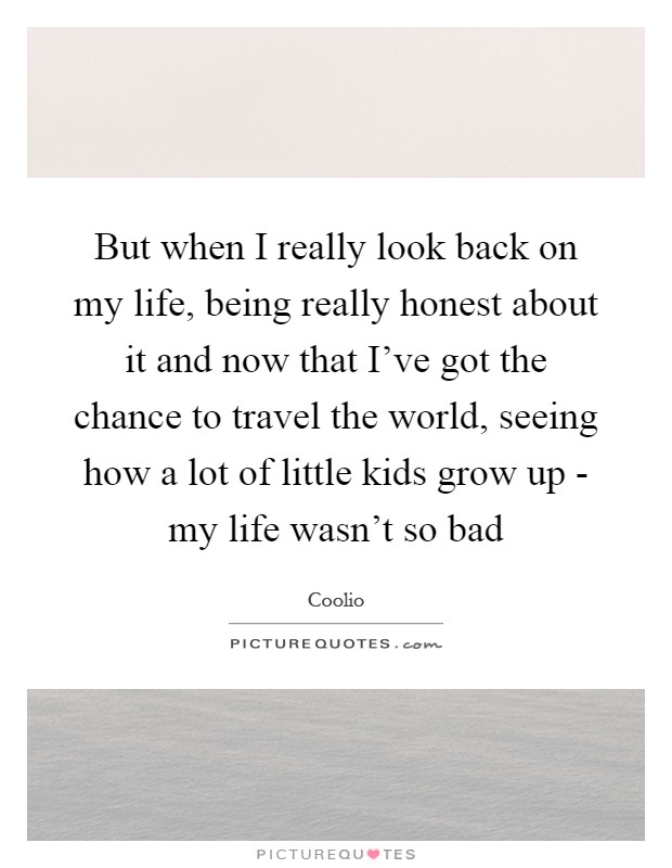 But when I really look back on my life, being really honest about it and now that I've got the chance to travel the world, seeing how a lot of little kids grow up - my life wasn't so bad Picture Quote #1