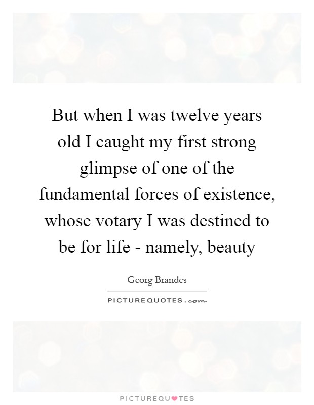 But when I was twelve years old I caught my first strong glimpse of one of the fundamental forces of existence, whose votary I was destined to be for life - namely, beauty Picture Quote #1