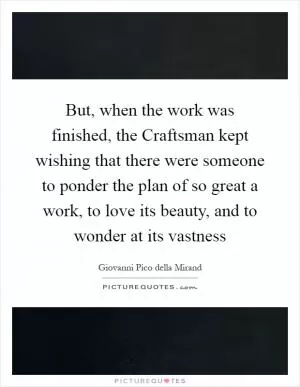 But, when the work was finished, the Craftsman kept wishing that there were someone to ponder the plan of so great a work, to love its beauty, and to wonder at its vastness Picture Quote #1