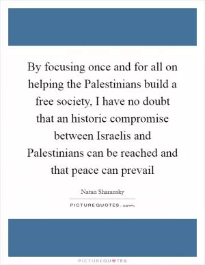 By focusing once and for all on helping the Palestinians build a free society, I have no doubt that an historic compromise between Israelis and Palestinians can be reached and that peace can prevail Picture Quote #1