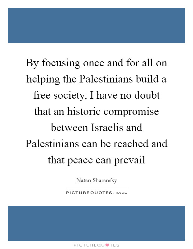 By focusing once and for all on helping the Palestinians build a free society, I have no doubt that an historic compromise between Israelis and Palestinians can be reached and that peace can prevail Picture Quote #1